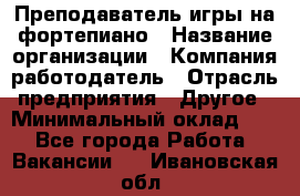 Преподаватель игры на фортепиано › Название организации ­ Компания-работодатель › Отрасль предприятия ­ Другое › Минимальный оклад ­ 1 - Все города Работа » Вакансии   . Ивановская обл.